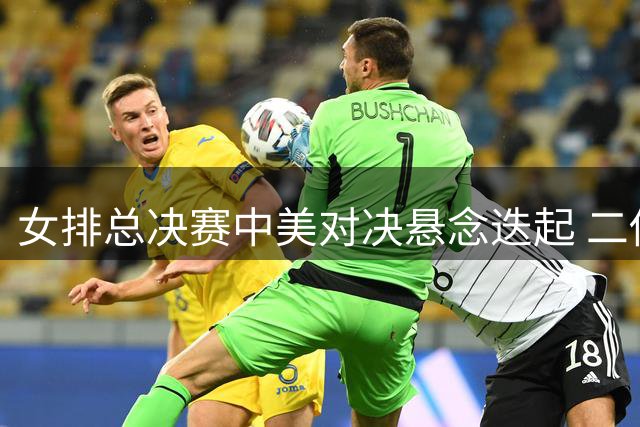 女排总决赛中美对决悬念迭起 二传奇兵或成胜负手